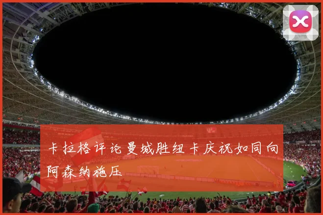 卡拉格评论曼城胜纽卡庆祝如同向阿森纳施压