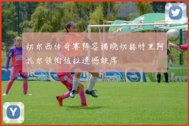 切尔西传奇赛阵容揭晓切赫特里阿扎尔领衔佐拉遗憾缺席