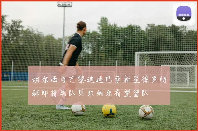 切尔西与巴黎追逐巴萨新星德罗特狮即将离队贝尔纳尔有望留队