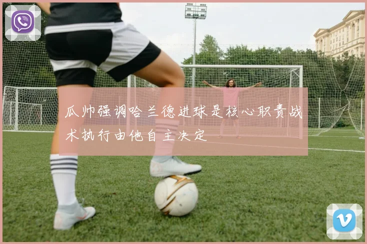 瓜帅强调哈兰德进球是核心职责战术执行由他自主决定