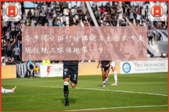 各节得分排行榜揭晓马克西末节表现惊艳三球领跑第一节
