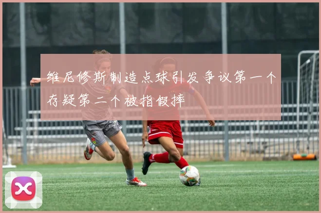 维尼修斯制造点球引发争议第一个存疑第二个被指假摔