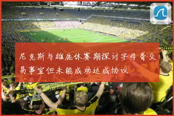 尼克斯与雄鹿休赛期探讨字母哥交易事宜但未能成功达成协议
