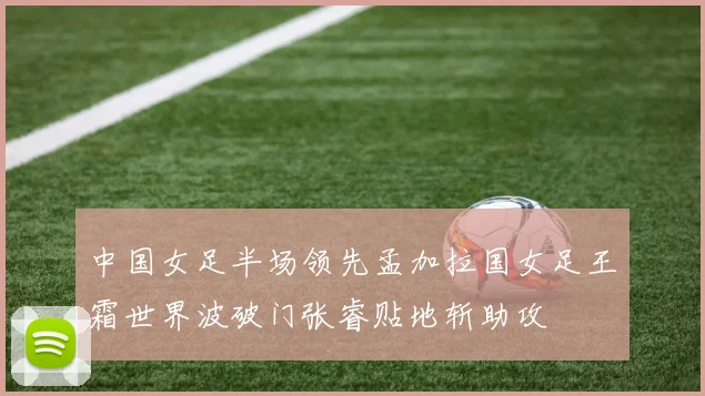 中国女足半场领先孟加拉国女足王霜世界波破门张睿贴地斩助攻