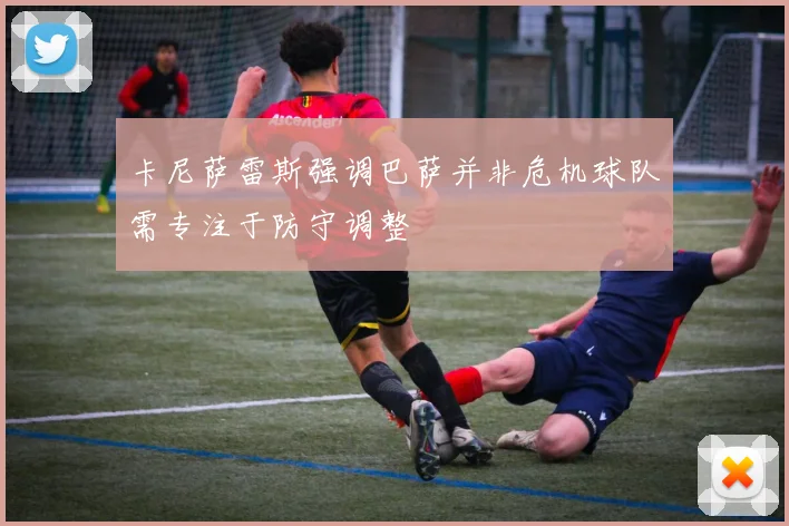 卡尼萨雷斯强调巴萨并非危机球队需专注于防守调整