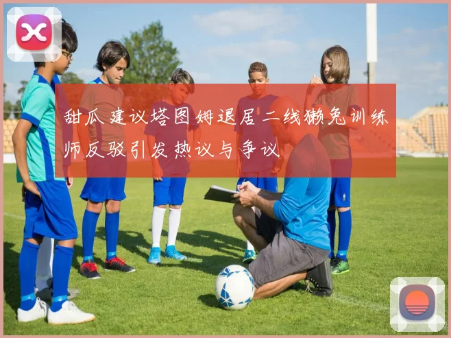 甜瓜建议塔图姆退居二线獭兔训练师反驳引发热议与争议