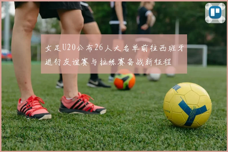 女足U20公布26人大名单前往西班牙进行友谊赛与拉练赛备战新征程