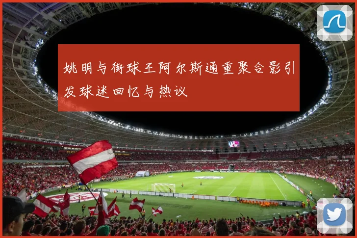 姚明与街球王阿尔斯通重聚合影引发球迷回忆与热议
