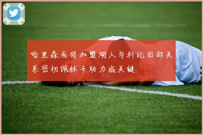 哈里森或将加盟湖人与科比旧部关系密切佩林卡助力成关键