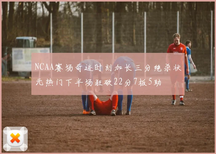 NCAA赛场奇迹时刻加长三分绝杀状元热门下半场狂砍22分7板5助