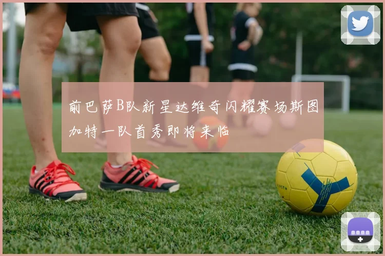 前巴萨B队新星达维奇闪耀赛场斯图加特一队首秀即将来临