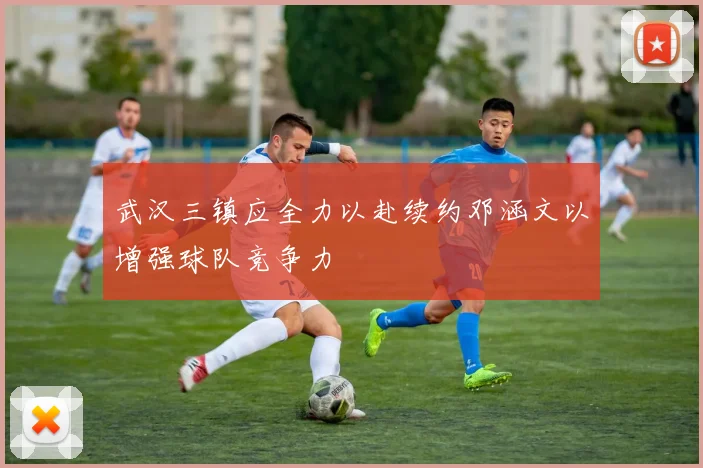 武汉三镇应全力以赴续约邓涵文以增强球队竞争力