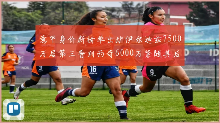 意甲身价新榜单出炉伊尔迪兹7500万居第三普利西奇6000万紧随其后