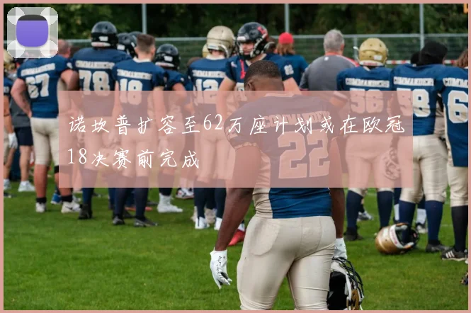诺坎普扩容至62万座计划或在欧冠18决赛前完成
