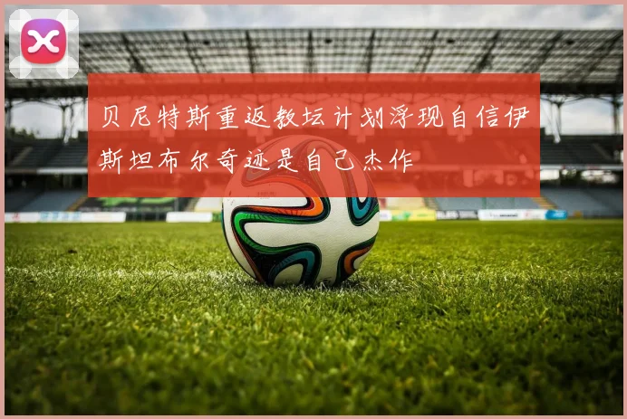 贝尼特斯重返教坛计划浮现自信伊斯坦布尔奇迹是自己杰作
