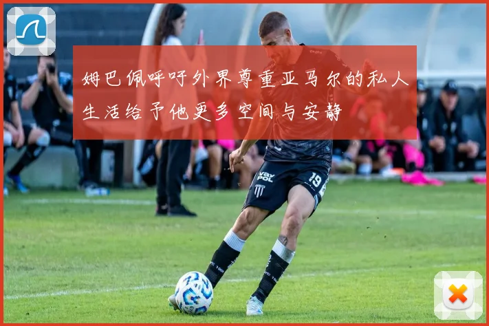 姆巴佩呼吁外界尊重亚马尔的私人生活给予他更多空间与安静