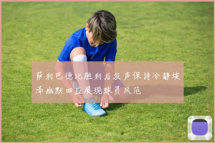 萨利巴德比胜利后发声保持冷静埃泽幽默回应展现球员风范