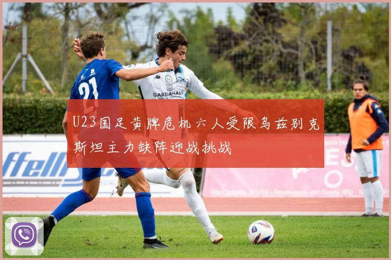 U23国足黄牌危机六人受限乌兹别克斯坦主力缺阵迎战挑战