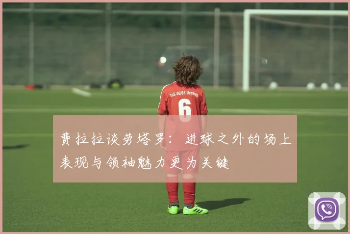费拉拉谈劳塔罗：进球之外的场上表现与领袖魅力更为关键