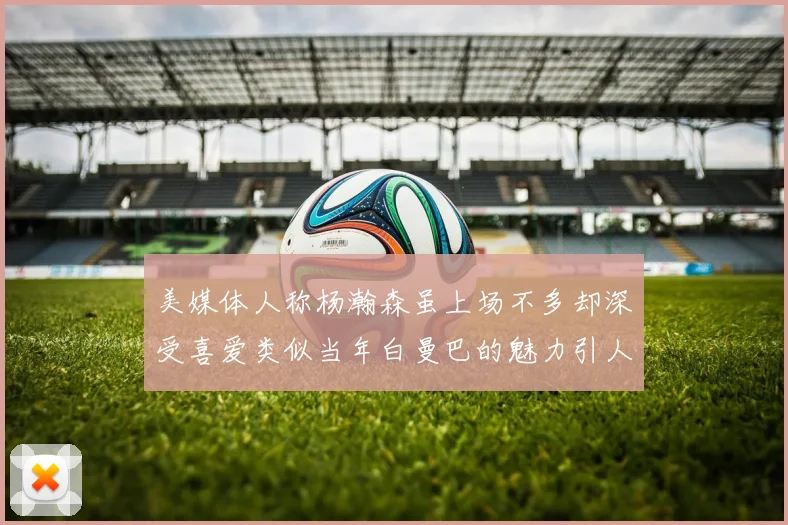 美媒体人称杨瀚森虽上场不多却深受喜爱类似当年白曼巴的魅力引人瞩目
