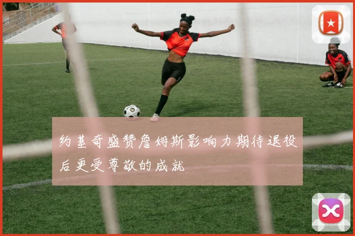 约基奇盛赞詹姆斯影响力期待退役后更受尊敬的成就