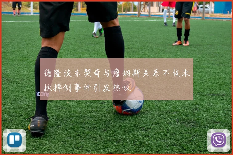 德隆谈东契奇与詹姆斯关系不佳未扶摔倒事件引发热议