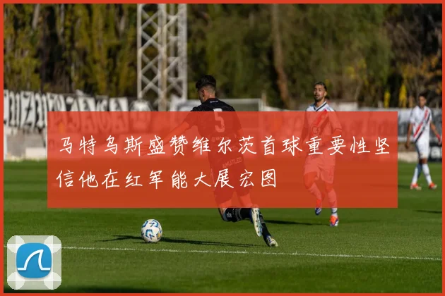 马特乌斯盛赞维尔茨首球重要性坚信他在红军能大展宏图