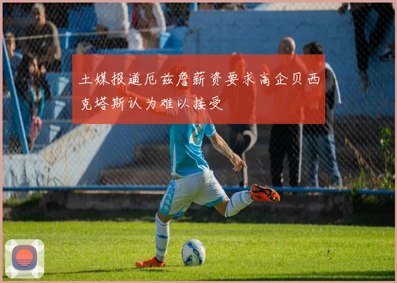 土媒报道厄兹詹薪资要求高企贝西克塔斯认为难以接受