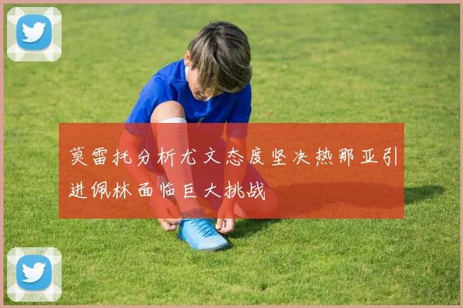 莫雷托分析尤文态度坚决热那亚引进佩林面临巨大挑战