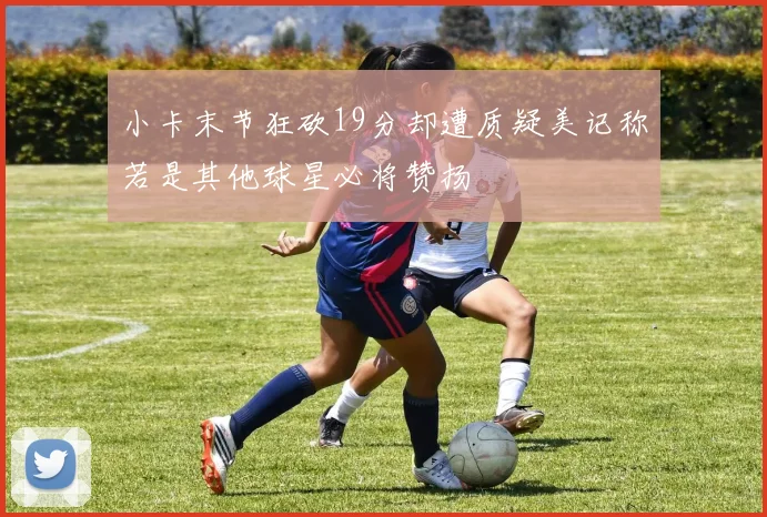 小卡末节狂砍19分却遭质疑美记称若是其他球星必将赞扬