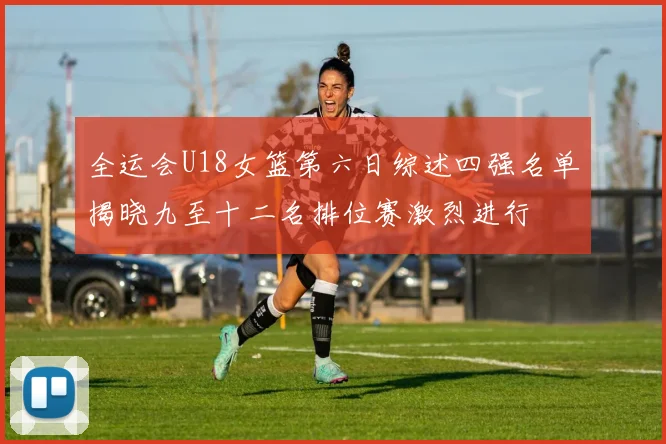 全运会U18女篮第六日综述四强名单揭晓九至十二名排位赛激烈进行