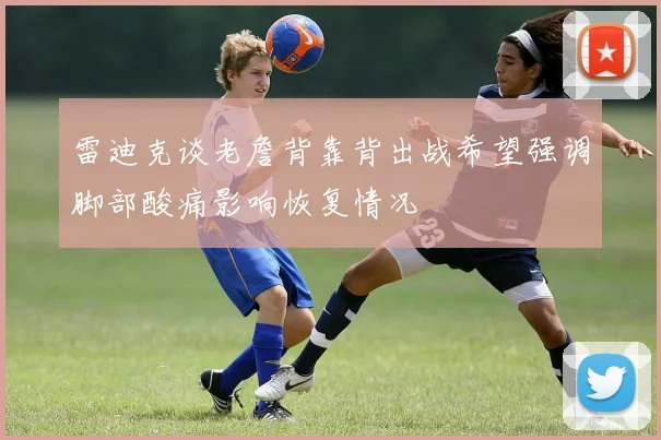 雷迪克谈老詹背靠背出战希望强调脚部酸痛影响恢复情况