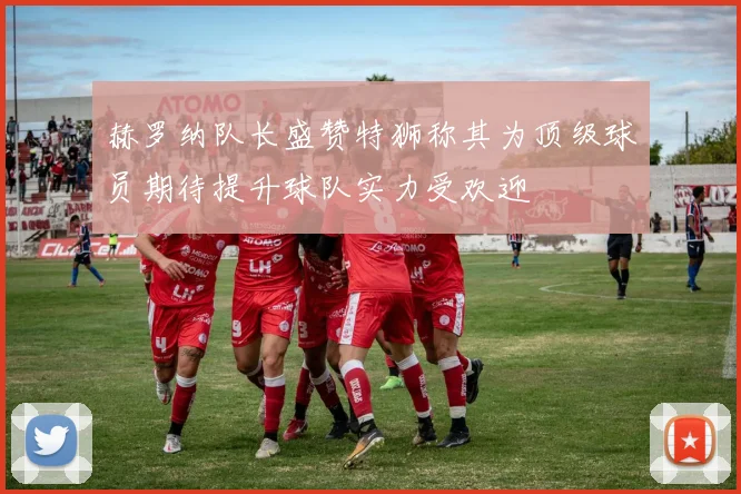 赫罗纳队长盛赞特狮称其为顶级球员期待提升球队实力受欢迎