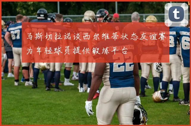 马斯切拉诺谈西尔维蒂状态友谊赛为年轻球员提供锻炼平台