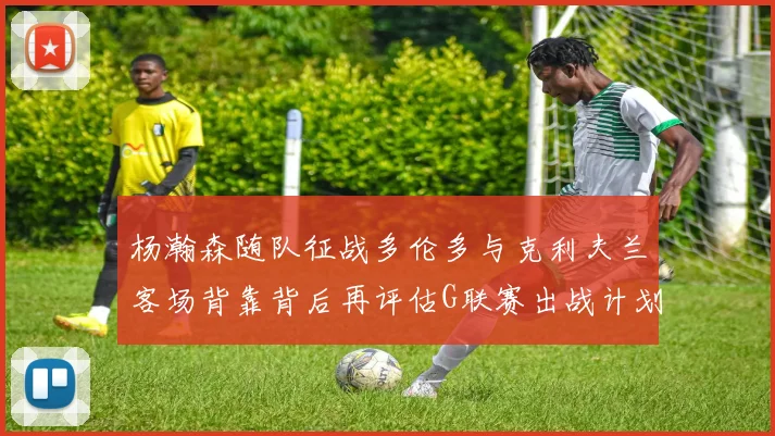 杨瀚森随队征战多伦多与克利夫兰客场背靠背后再评估G联赛出战计划
