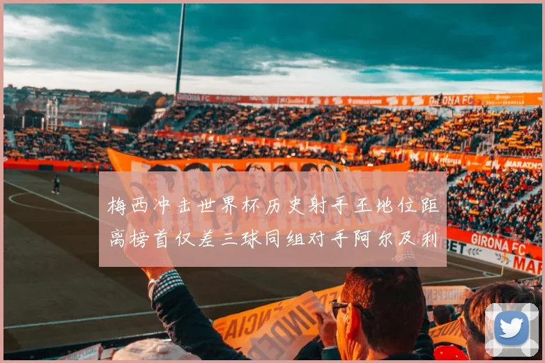 梅西冲击世界杯历史射手王地位距离榜首仅差三球同组对手阿尔及利亚奥地利约旦