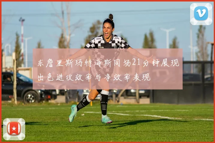 东詹里斯玛特海斯同场21分钟展现出色进攻效率与净效率表现