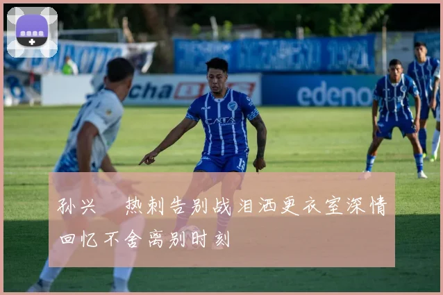 孙兴慜热刺告别战泪洒更衣室深情回忆不舍离别时刻