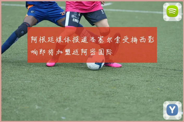 阿根廷媒体报道洛塞尔索受梅西影响即将加盟迈阿密国际