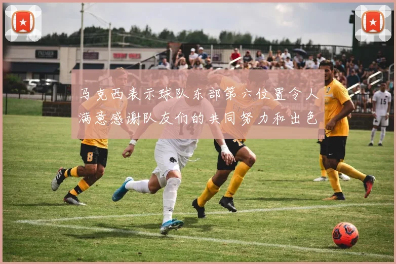 马克西表示球队东部第六位置令人满意感谢队友们的共同努力和出色表现