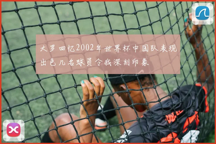 大罗回忆2002年世界杯中国队表现出色几名球员令我深刻印象