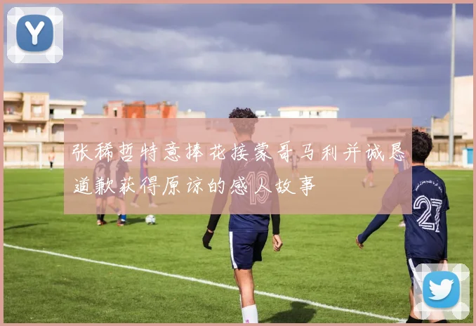 张稀哲特意捧花接蒙哥马利并诚恳道歉获得原谅的感人故事