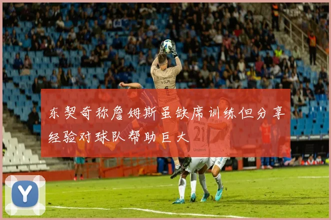 东契奇称詹姆斯虽缺席训练但分享经验对球队帮助巨大