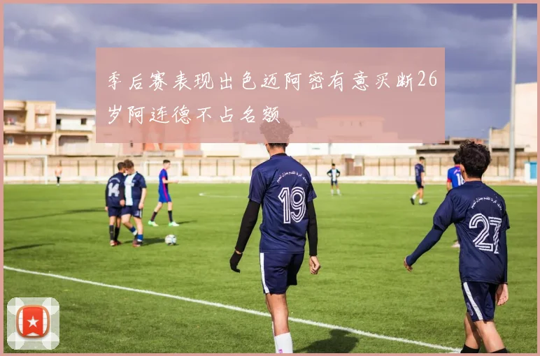 季后赛表现出色迈阿密有意买断26岁阿连德不占名额