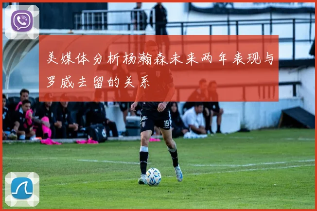 美媒体分析杨瀚森未来两年表现与罗威去留的关系